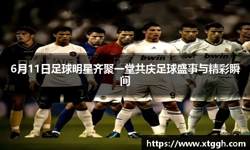 6月11日足球明星齐聚一堂共庆足球盛事与精彩瞬间